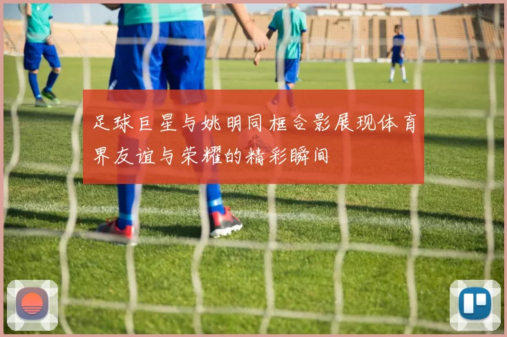 足球巨星与姚明同框合影展现体育界友谊与荣耀的精彩瞬间