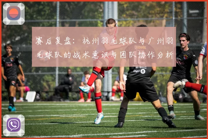 赛后复盘：杭州羽毛球队与广州羽毛球队的战术意识与团队协作分析
