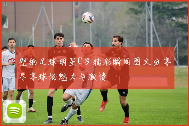 壁纸足球明星C罗精彩瞬间图文分享尽享球场魅力与激情