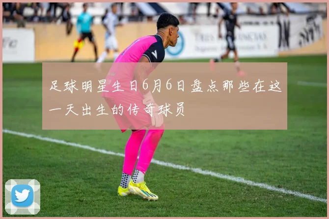 足球明星生日6月6日盘点那些在这一天出生的传奇球员