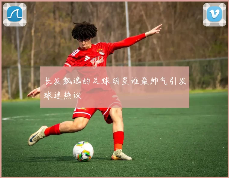 长发飘逸的足球明星谁最帅气引发球迷热议