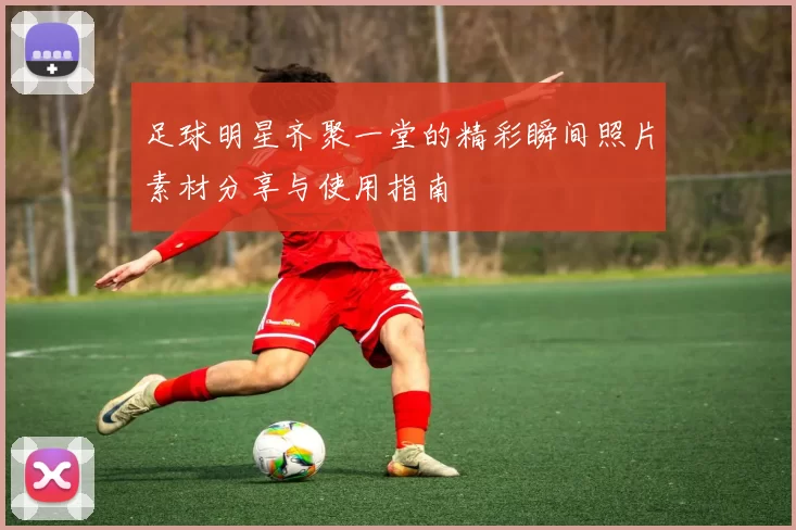 足球明星齐聚一堂的精彩瞬间照片素材分享与使用指南