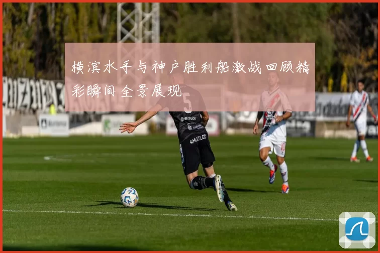 横滨水手与神户胜利船激战回顾精彩瞬间全景展现