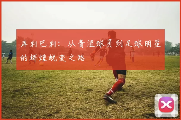 库利巴利：从青涩球员到足球明星的辉煌蜕变之路