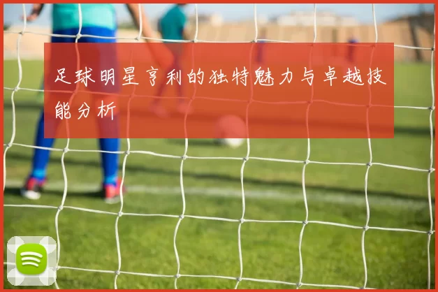 足球明星亨利的独特魅力与卓越技能分析