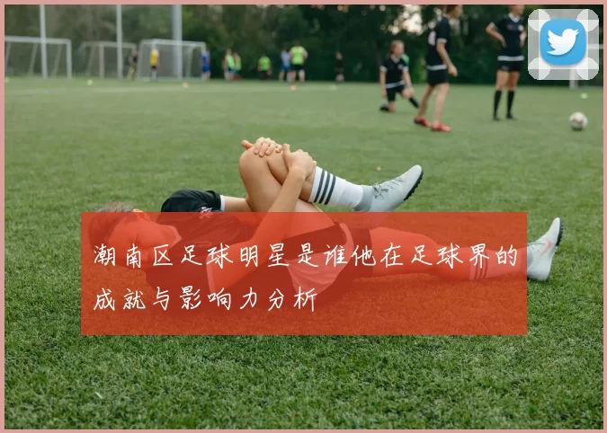 潮南区足球明星是谁他在足球界的成就与影响力分析