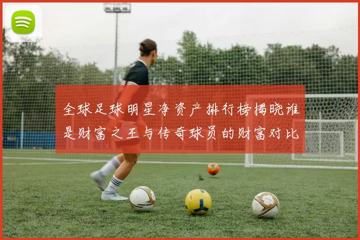 全球足球明星净资产排行榜揭晓谁是财富之王与传奇球员的财富对比分析