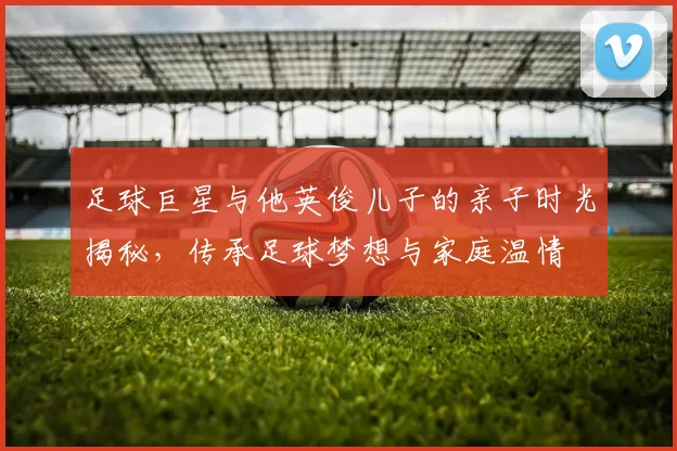 足球巨星与他英俊儿子的亲子时光揭秘，传承足球梦想与家庭温情