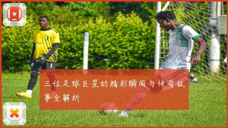 三位足球巨星的精彩瞬间与传奇故事全解析