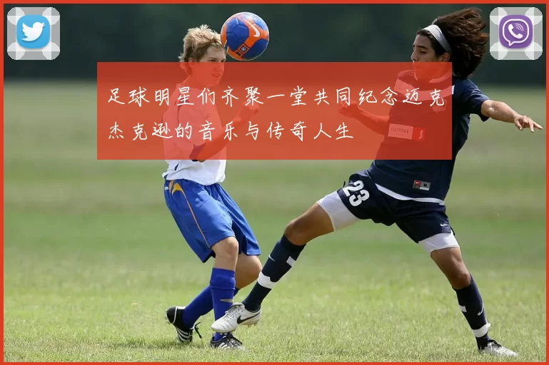 足球明星们齐聚一堂共同纪念迈克杰克逊的音乐与传奇人生