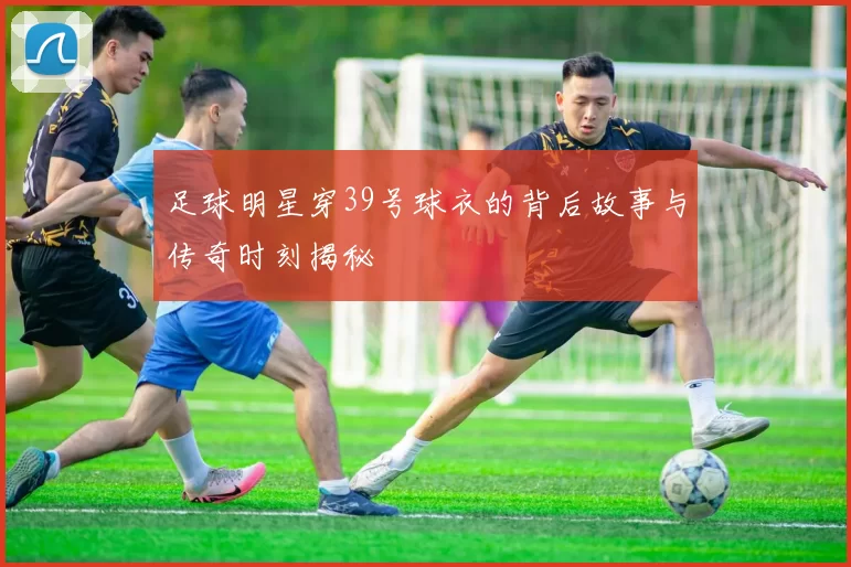 足球明星穿39号球衣的背后故事与传奇时刻揭秘