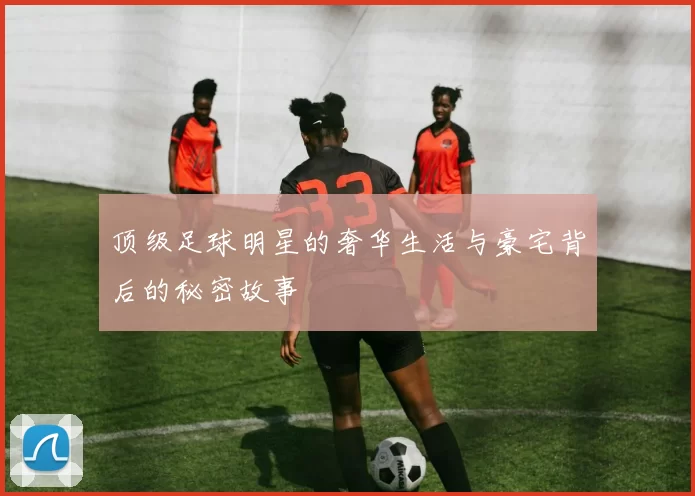 顶级足球明星的奢华生活与豪宅背后的秘密故事