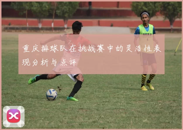 重庆排球队在挑战赛中的灵活性表现分析与点评