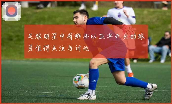 足球明星中有哪些以亚字开头的球员值得关注与讨论