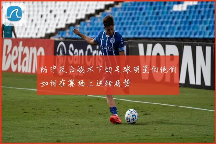 防守反击战术下的足球明星们他们如何在赛场上逆转局势