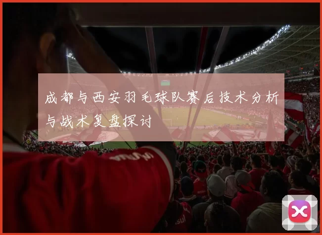 成都与西安羽毛球队赛后技术分析与战术复盘探讨
