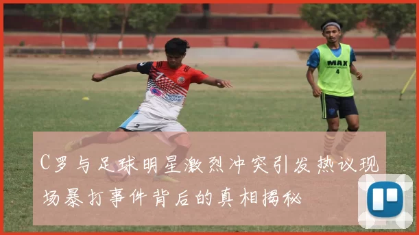 C罗与足球明星激烈冲突引发热议现场暴打事件背后的真相揭秘