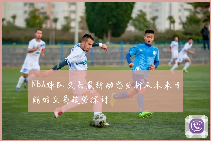 NBA球队交易最新动态分析及未来可能的交易趋势探讨