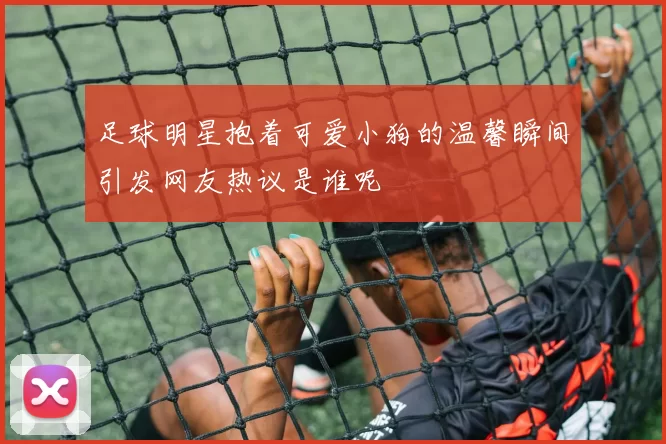 足球明星抱着可爱小狗的温馨瞬间引发网友热议是谁呢