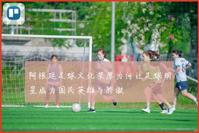 阿根廷足球文化深厚为何让足球明星成为国民英雄与骄傲