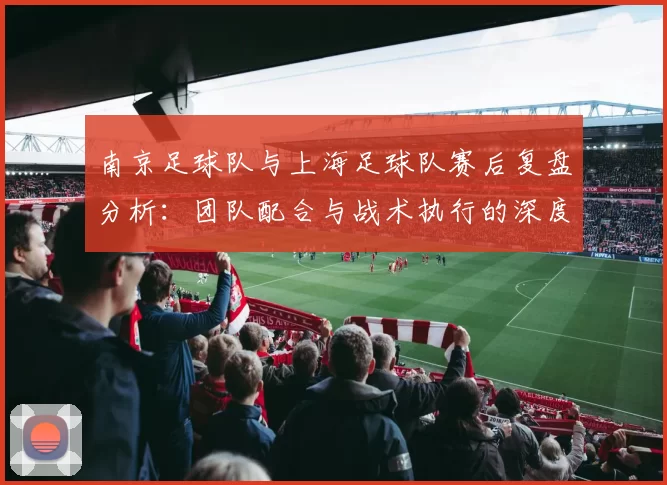 南京足球队与上海足球队赛后复盘分析：团队配合与战术执行的深度探讨