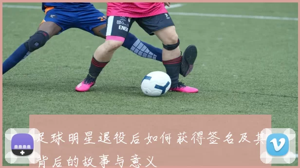 足球明星退役后如何获得签名及其背后的故事与意义