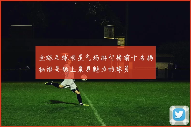 全球足球明星气场排行榜前十名揭秘谁是场上最具魅力的球员