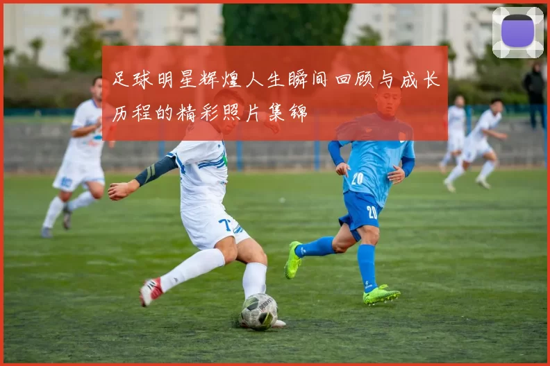 足球明星辉煌人生瞬间回顾与成长历程的精彩照片集锦