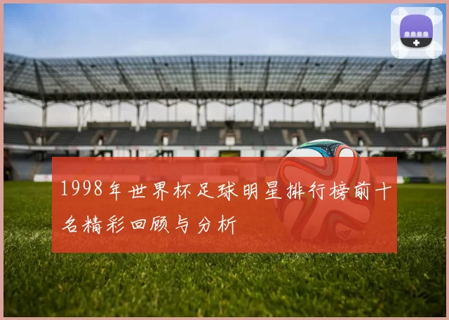 1998年世界杯足球明星排行榜前十名精彩回顾与分析