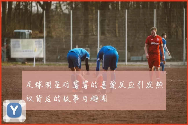 足球明星对霉霉的喜爱反应引发热议背后的故事与趣闻