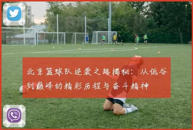 北京篮球队逆袭之路揭秘：从低谷到巅峰的精彩历程与奋斗精神