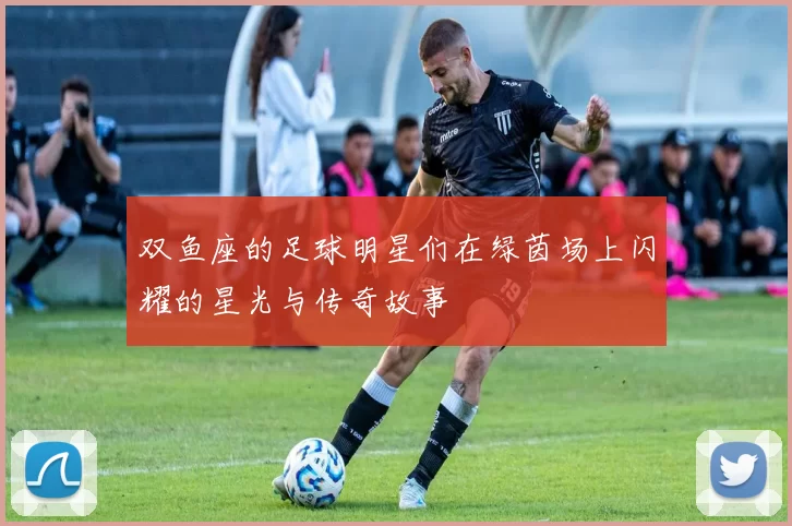 双鱼座的足球明星们在绿茵场上闪耀的星光与传奇故事
