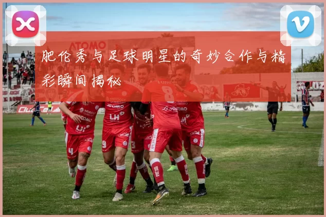 肥伦秀与足球明星的奇妙合作与精彩瞬间揭秘