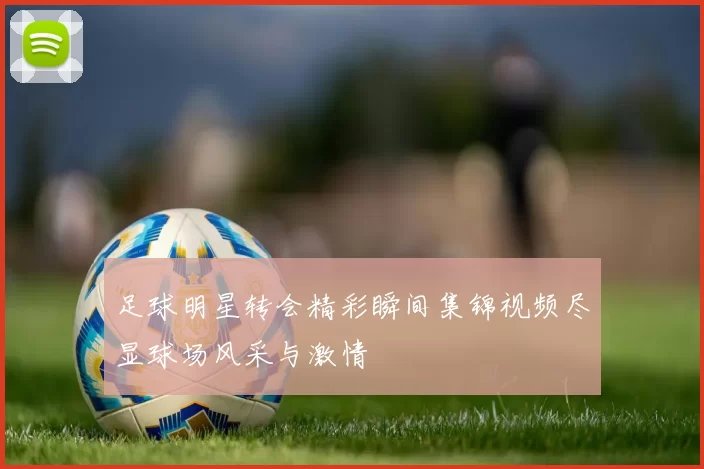 足球明星转会精彩瞬间集锦视频尽显球场风采与激情