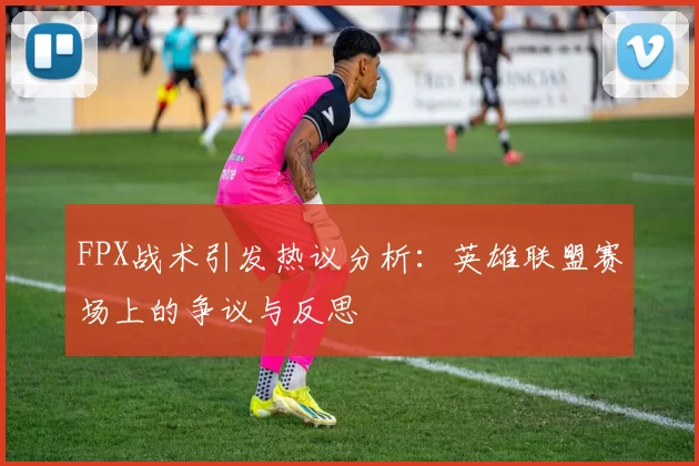 FPX战术引发热议分析：英雄联盟赛场上的争议与反思