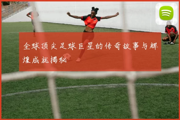 全球顶尖足球巨星的传奇故事与辉煌成就揭秘