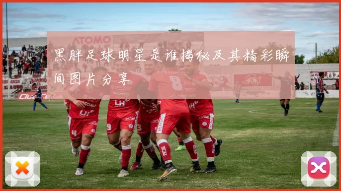 黑胖足球明星是谁揭秘及其精彩瞬间图片分享