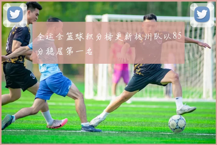 全运会篮球积分榜更新杭州队以85分稳居第一名