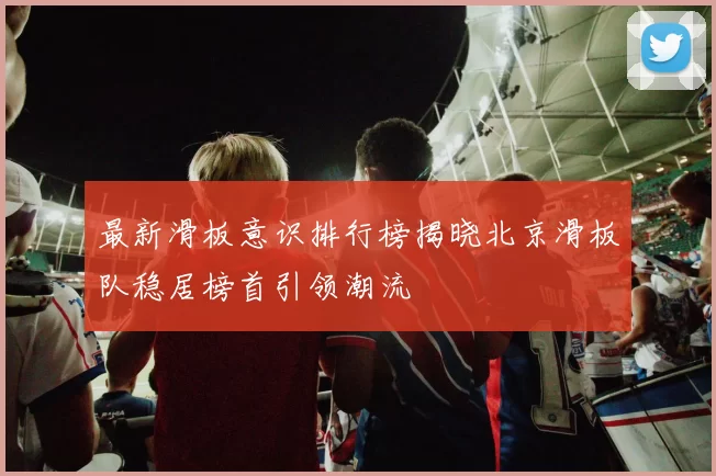 最新滑板意识排行榜揭晓北京滑板队稳居榜首引领潮流