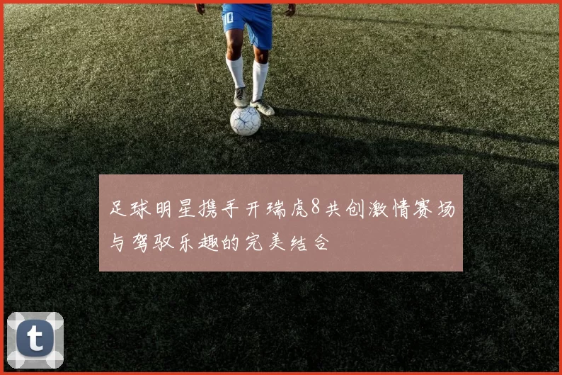 足球明星携手开瑞虎8共创激情赛场与驾驭乐趣的完美结合