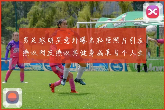 男足球明星意外曝光私密照片引发热议网友热议其健身成果与个人生活