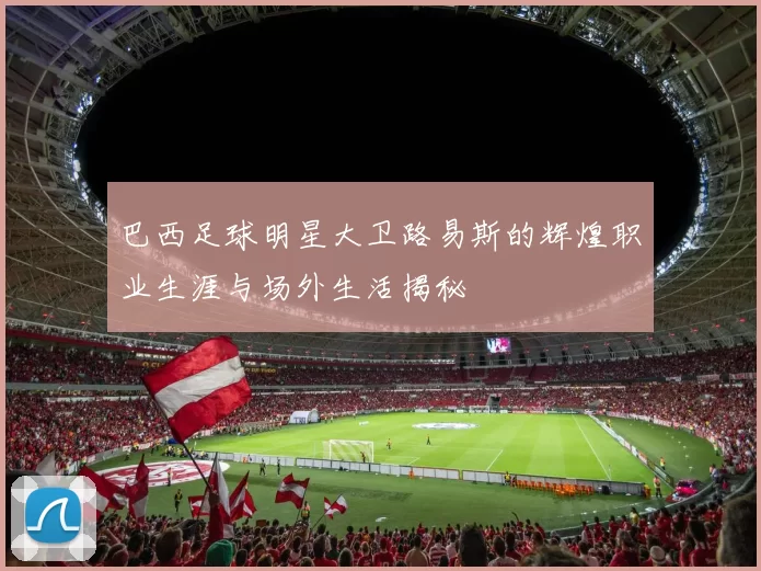 巴西足球明星大卫路易斯的辉煌职业生涯与场外生活揭秘