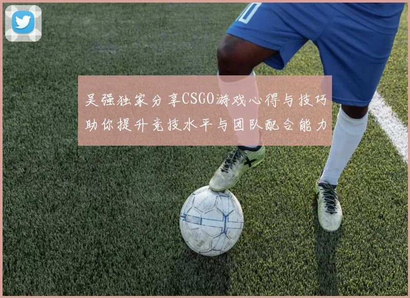 吴强独家分享CSGO游戏心得与技巧助你提升竞技水平与团队配合能力
