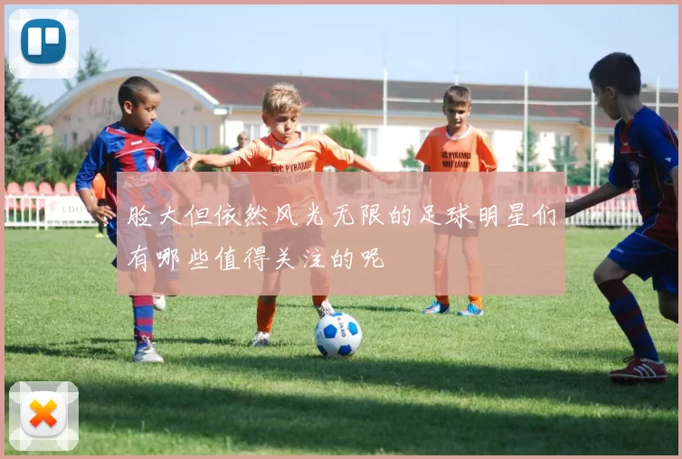 脸大但依然风光无限的足球明星们有哪些值得关注的呢