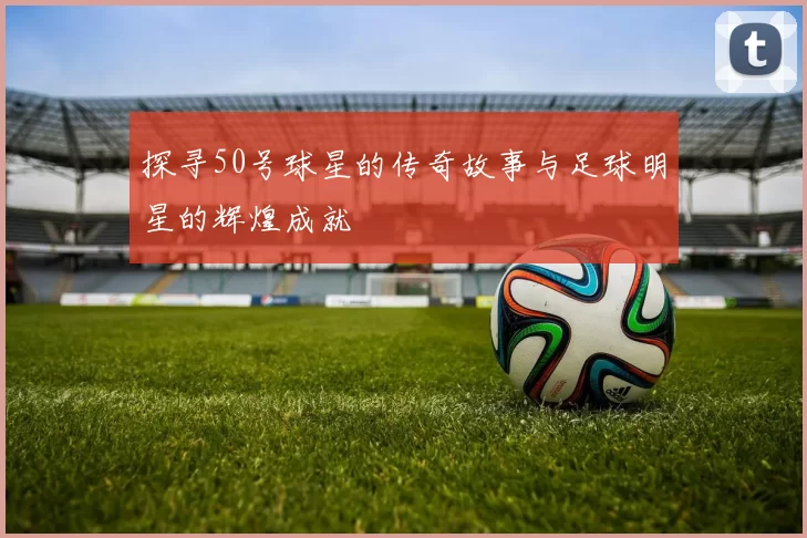 探寻50号球星的传奇故事与足球明星的辉煌成就