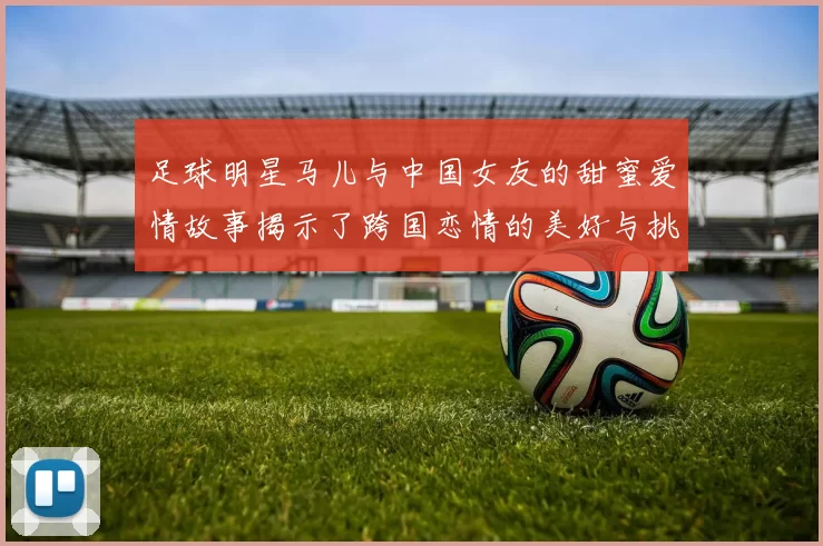 足球明星马儿与中国女友的甜蜜爱情故事揭示了跨国恋情的美好与挑战