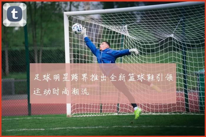 足球明星跨界推出全新篮球鞋引领运动时尚潮流