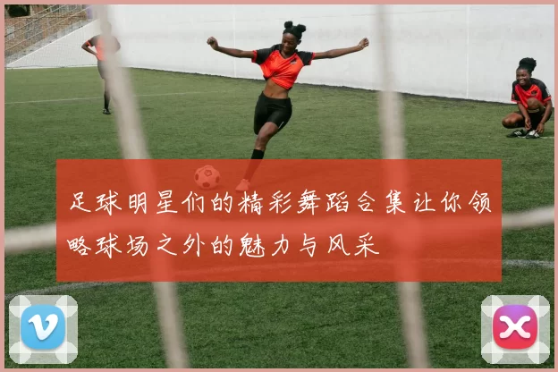 足球明星们的精彩舞蹈合集让你领略球场之外的魅力与风采