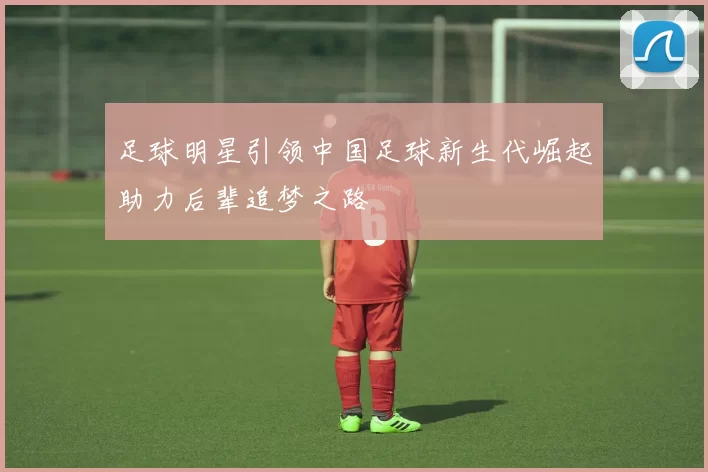 足球明星引领中国足球新生代崛起助力后辈追梦之路