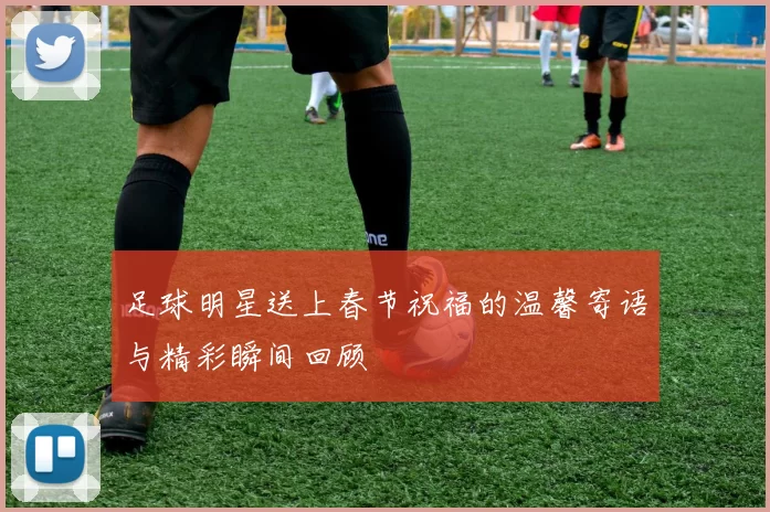 足球明星送上春节祝福的温馨寄语与精彩瞬间回顾